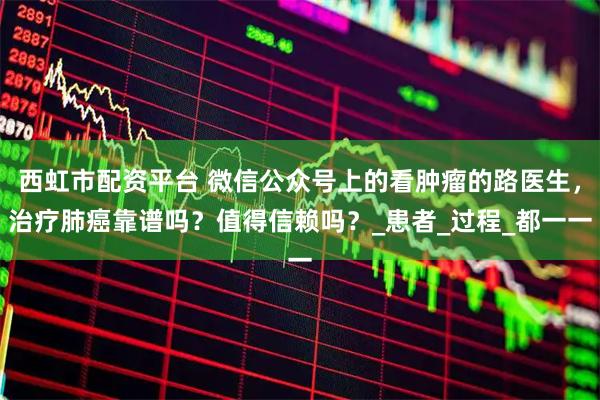 西虹市配资平台 微信公众号上的看肿瘤的路医生，治疗肺癌靠谱吗？值得信赖吗？_患者_过程_都一一