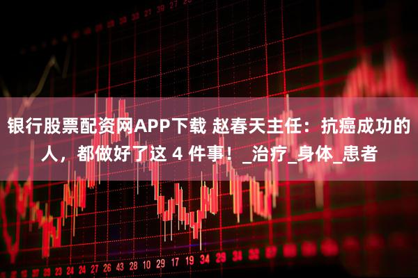 银行股票配资网APP下载 赵春天主任：抗癌成功的人，都做好了这 4 件事！_治疗_身体_患者