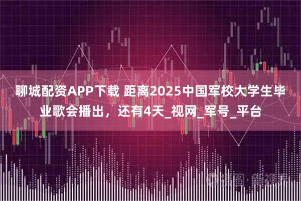 聊城配资APP下载 距离2025中国军校大学生毕业歌会播出，还有4天_视网_军号_平台