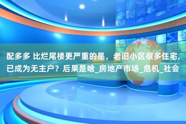 配多多 比烂尾楼更严重的是，老旧小区很多住宅,已成为无主户？后果是啥_房地产市场_危机_社会