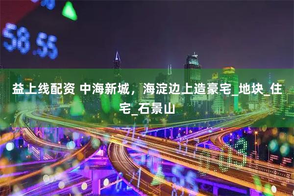 益上线配资 中海新城，海淀边上造豪宅_地块_住宅_石景山