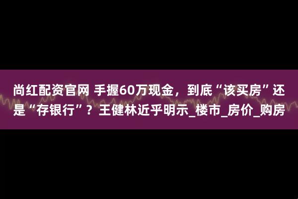尚红配资官网 手握60万现金，到底“该买房”还是“存银行”？王健林近乎明示_楼市_房价_购房