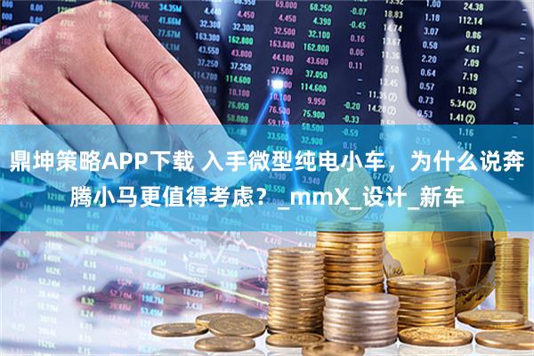 鼎坤策略APP下载 入手微型纯电小车，为什么说奔腾小马更值得考虑？_mmX_设计_新车