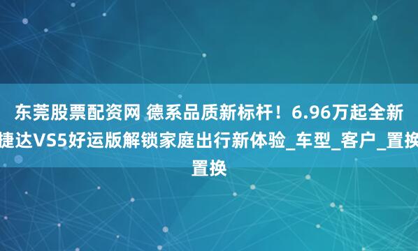 东莞股票配资网 德系品质新标杆！6.96万起全新捷达VS5好运版解锁家庭出行新体验_车型_客户_置换