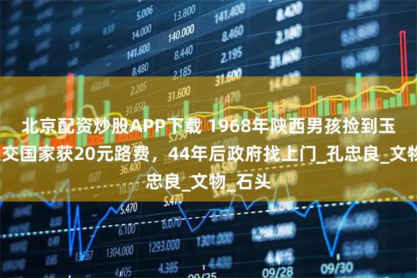 北京配资炒股APP下载 1968年陕西男孩捡到玉玺，上交国家获20元路费，44年后政府找上门_孔忠良_文物_石头