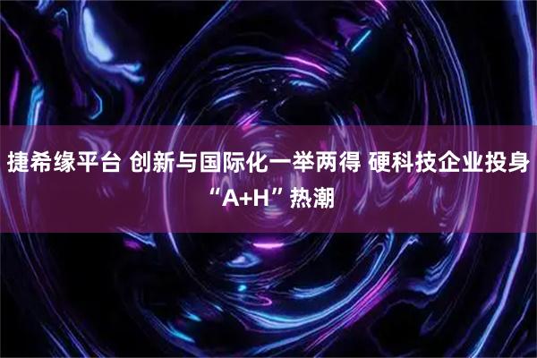 捷希缘平台 创新与国际化一举两得 硬科技企业投身“A+H”热潮