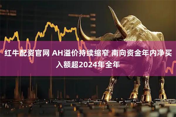 红牛配资官网 AH溢价持续缩窄 南向资金年内净买入额超2024年全年