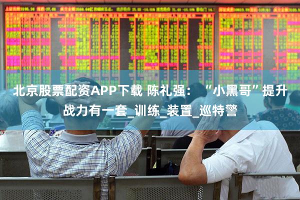 北京股票配资APP下载 陈礼强： “小黑哥”提升战力有一套_训练_装置_巡特警