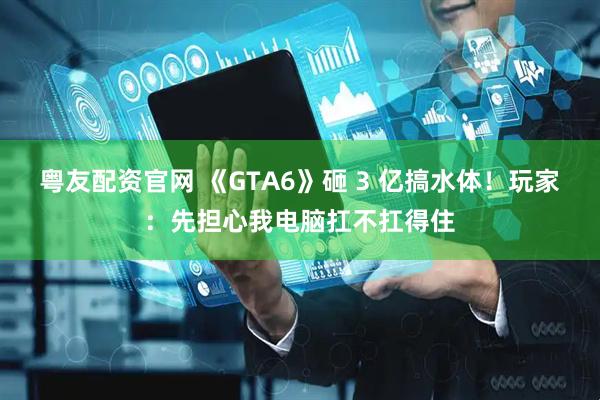粤友配资官网 《GTA6》砸 3 亿搞水体！玩家：先担心我电脑扛不扛得住