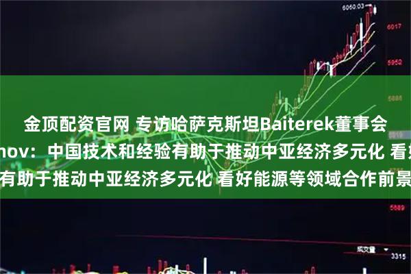 金顶配资官网 专访哈萨克斯坦Baiterek董事会副主席Timur Onzhanov：中国技术和经验有助于推动中亚经济多元化 看好能源等领域合作前景