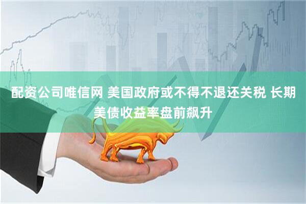 配资公司唯信网 美国政府或不得不退还关税 长期美债收益率盘前飙升
