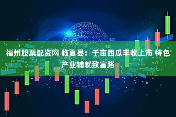 福州股票配资网 临夏县：千亩西瓜丰收上市 特色产业铺就致富路