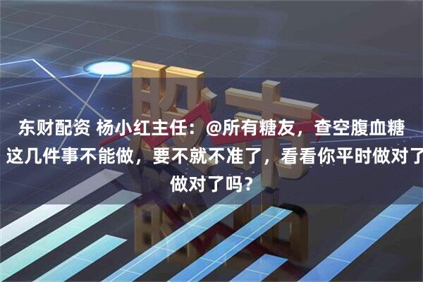 东财配资 杨小红主任：@所有糖友，查空腹血糖前，这几件事不能做，要不就不准了，看看你平时做对了吗？
