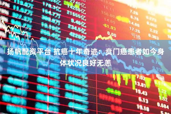 扬帆配资平台 抗癌十年奇迹：贲门癌患者如今身体状况良好无恙
