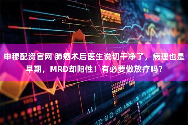申穆配资官网 肺癌术后医生说切干净了，病理也是早期，MRD却阳性！有必要做放疗吗？