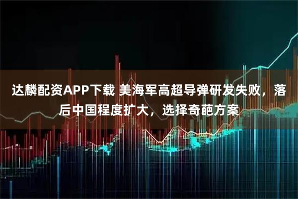 达麟配资APP下载 美海军高超导弹研发失败，落后中国程度扩大，选择奇葩方案