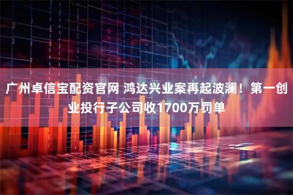 广州卓信宝配资官网 鸿达兴业案再起波澜！第一创业投行子公司收1700万罚单