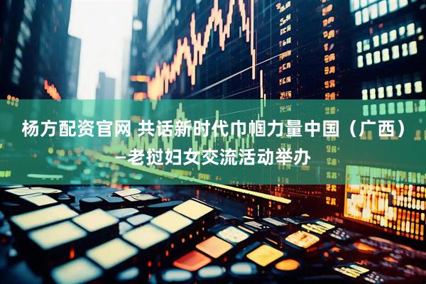 杨方配资官网 共话新时代巾帼力量中国（广西）—老挝妇女交流活动举办