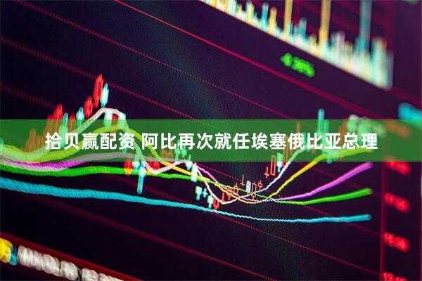 拾贝赢配资 阿比再次就任埃塞俄比亚总理